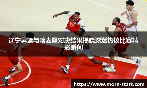 足球直播足球直播辽宁男篮与喀麦隆对决结果揭晓球迷热议比赛精彩瞬间